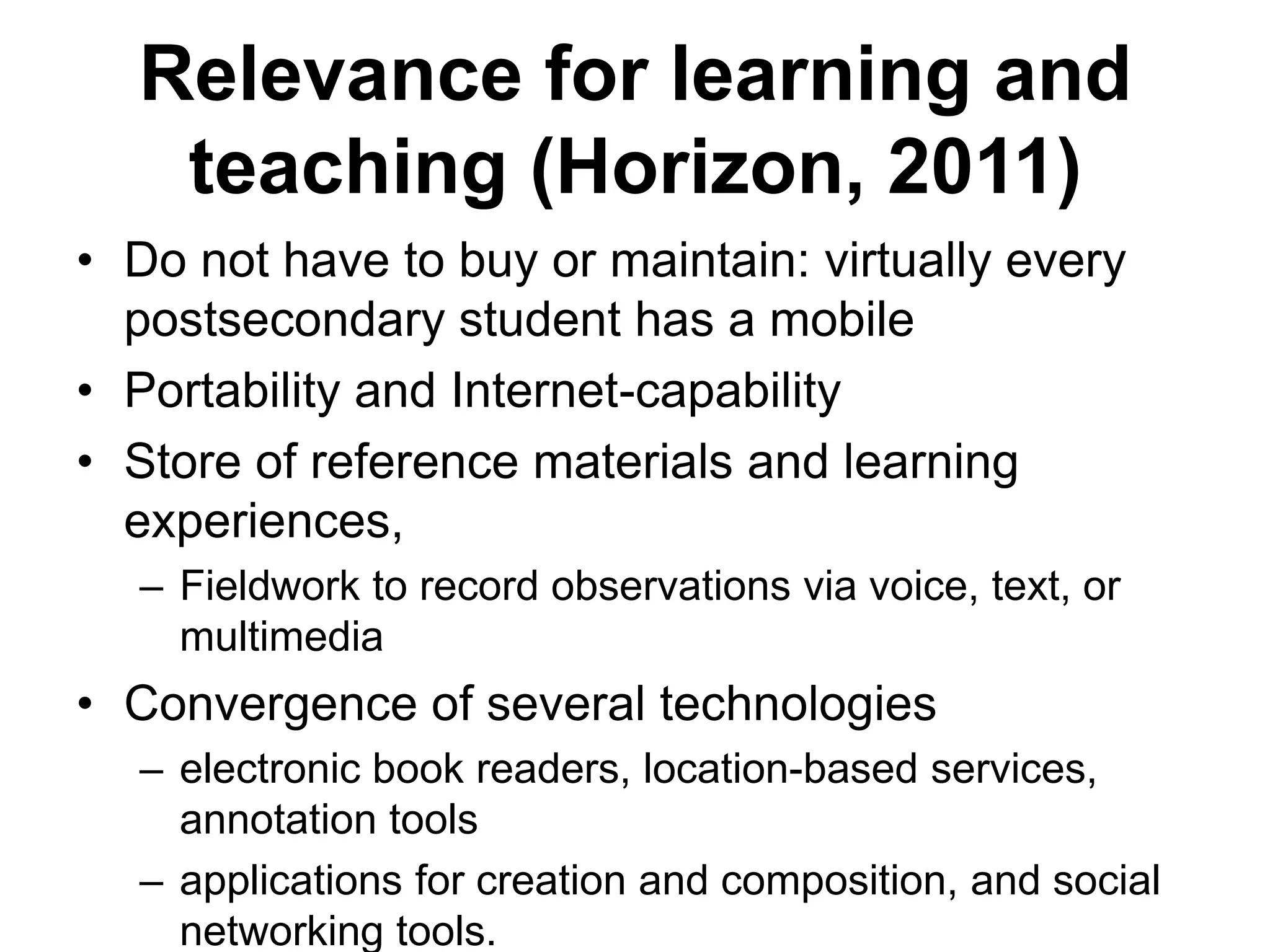 Relevance for learning and teaching (Horizon, 2011) Do not have to buy or maintain: virtually every postsecondary student has a mobilePortability and Internet-capabilityStore of reference materials and learning experiences, Fieldwork to record observations via voice, text, or multimediaConvergence of several technologieselectronic book readers, location-based services, annotation toolsapplications for creation and composition, and social networking tools.