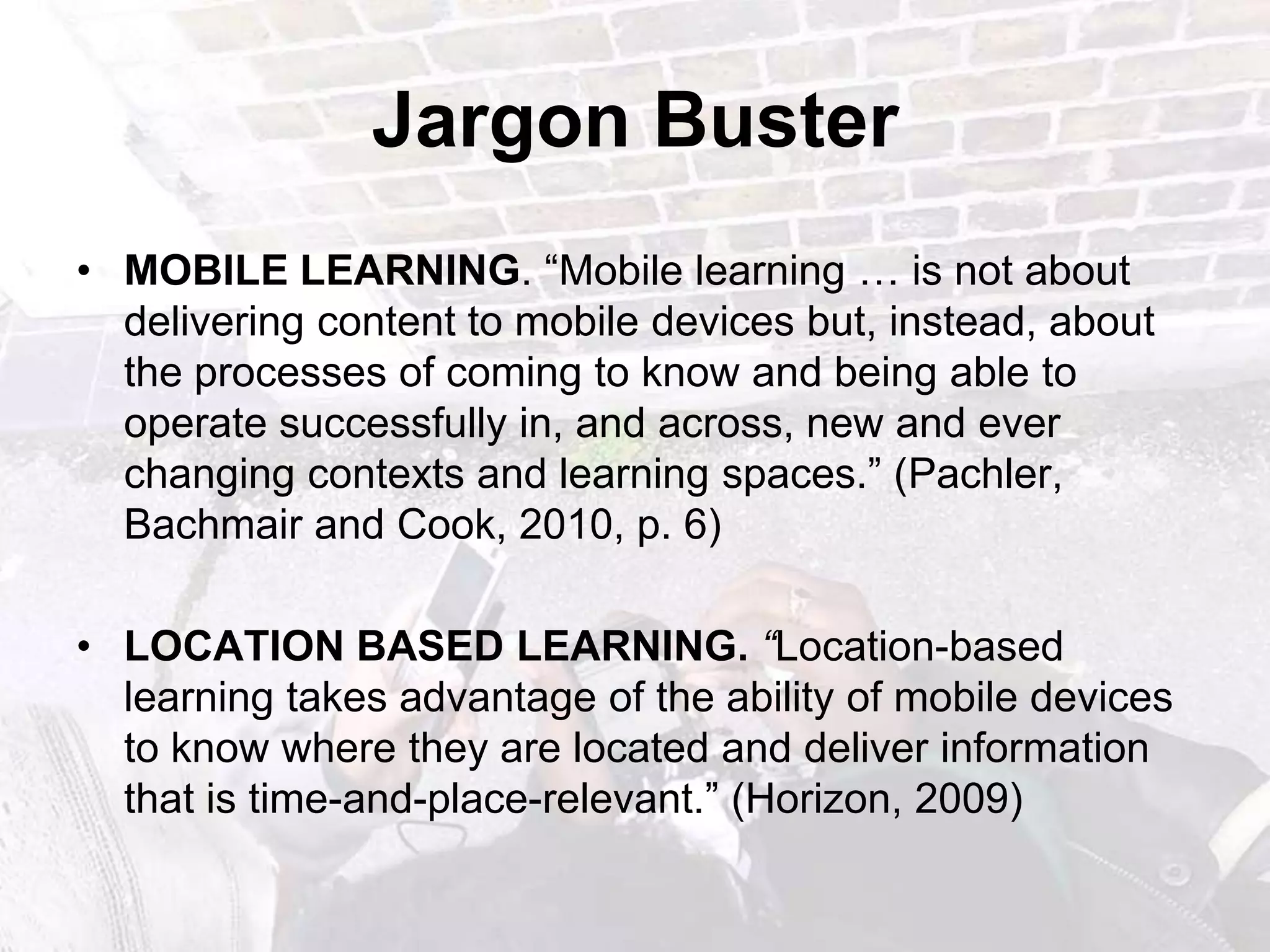 Jargon BusterMOBILE LEARNING. “Mobile learning … is not about delivering content to mobiledevices but, instead, about the processes of coming to know and being able to operatesuccessfully in, and across, new and ever changing contexts and learning spaces.” (Pachler, Bachmair and Cook, 2010, p. 6)LOCATION BASED LEARNING.“Location-based learning takes advantage of the ability of mobile devices to know where they are located and deliver information that is time-and-place-relevant.” (Horizon, 2009)