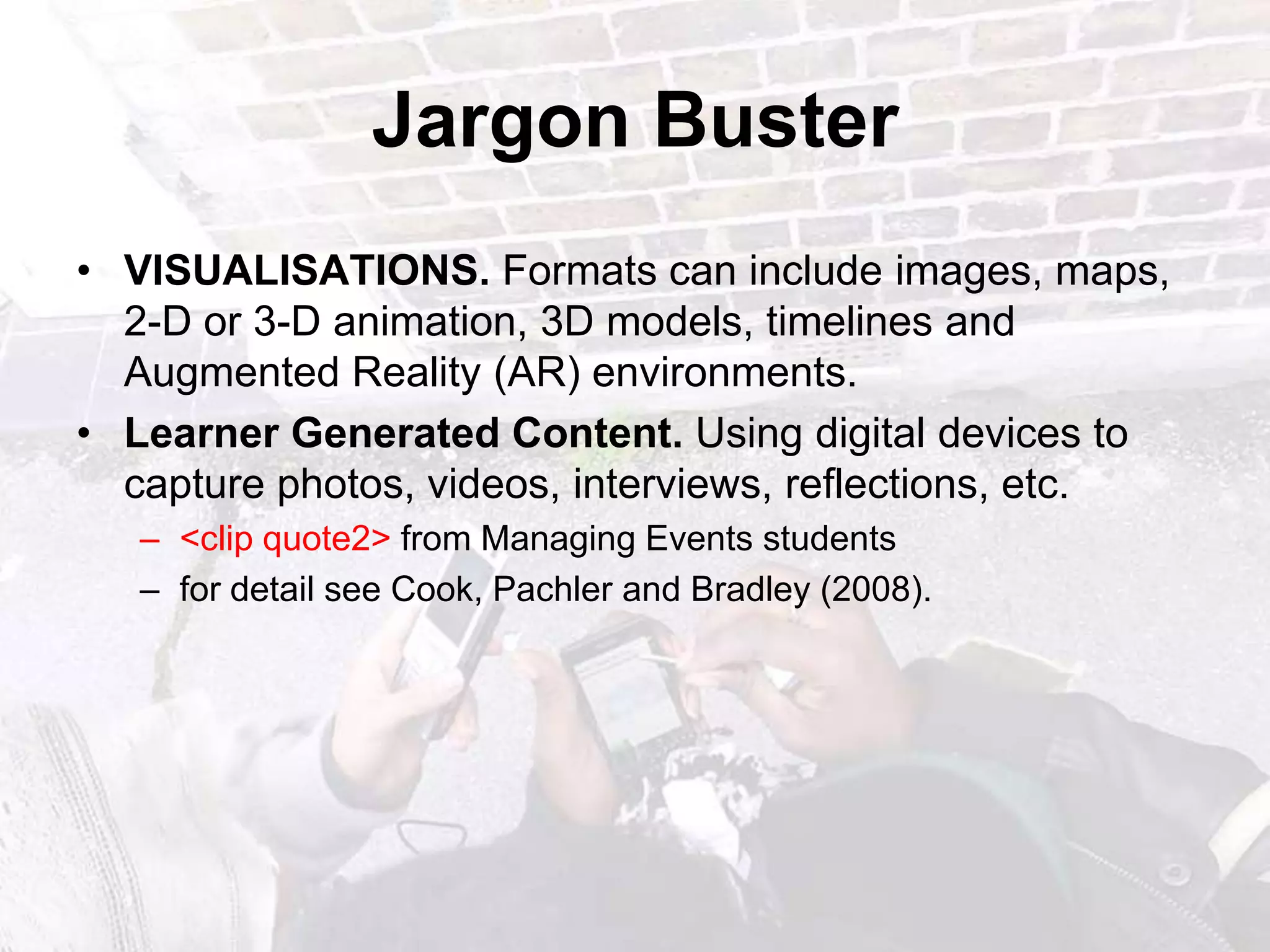Jargon BusterVISUALISATIONS. Formats can include images, maps, 2-D or 3-D animation, 3D models, timelines and Augmented Reality (AR) environments.Learner Generated Content. Using digital devices to capture photos, videos, interviews, reflections, etc. <clip quote2> from Managing Events studentsfor detail see Cook, Pachlerand Bradley (2008). 