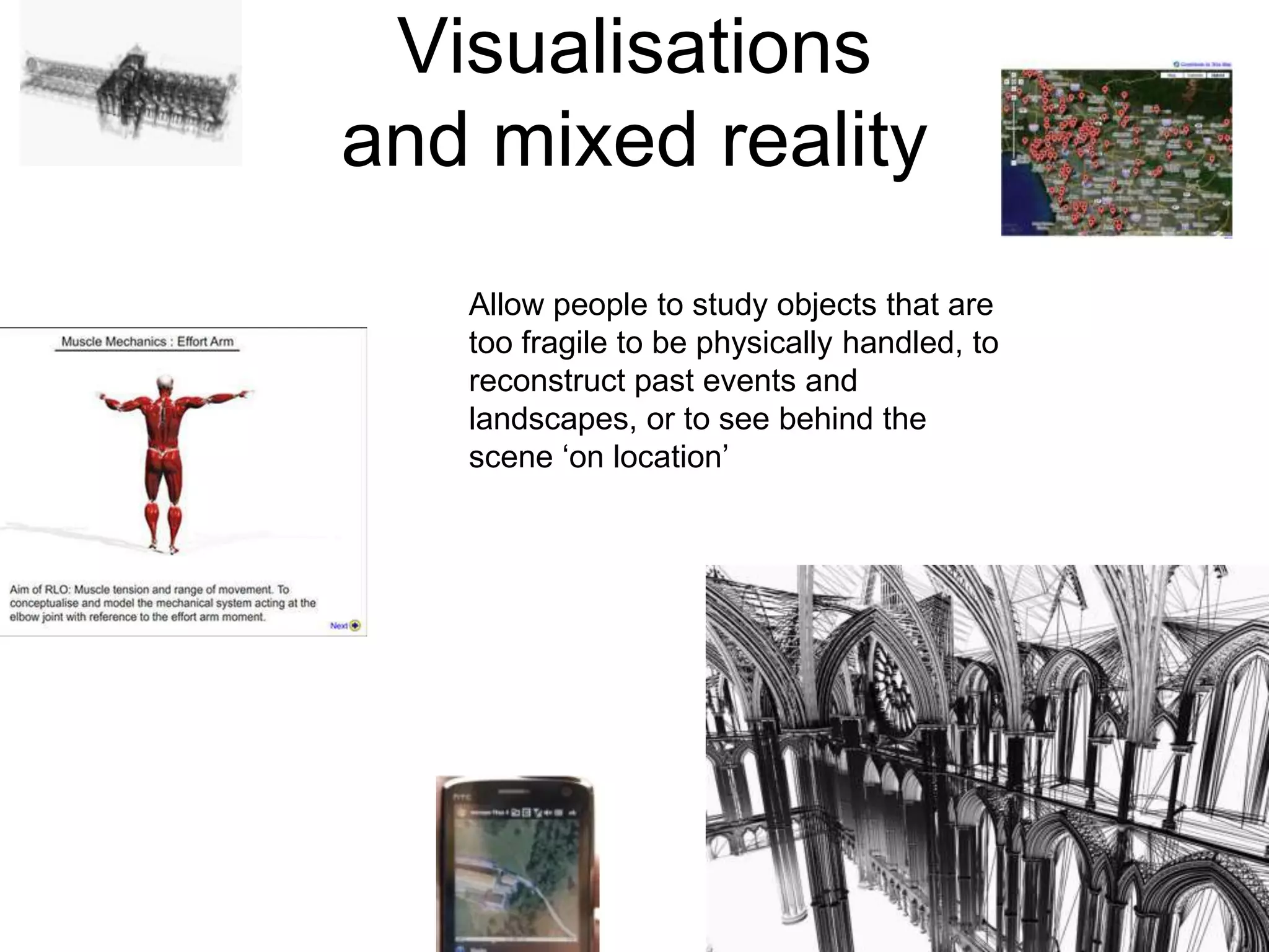 Visualisationsand mixed realityAllow people to study objects that are too fragile to be physically handled, to reconstruct past events and landscapes, or to see behind the scene ‘on location’