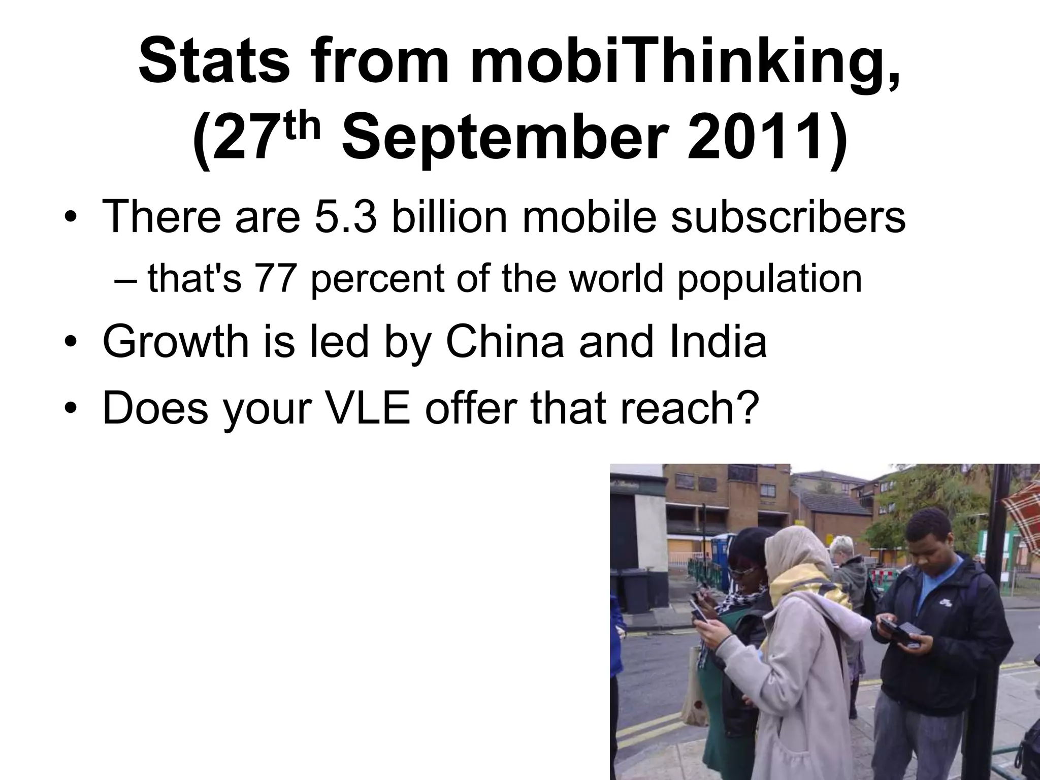 Stats from mobiThinking, (27th September 2011)There are 5.3 billion mobile subscribersthat's 77 percent of the world populationGrowth is led by China and IndiaDoes your VLE offer that reach?