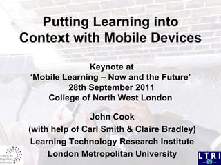 Putting Learning into Context with Mobile Devices Keynote at ‘Mobile Learning – Now and the Future’ 28th September 2011College of North West London  John Cook  (with help of Carl Smith & Claire Bradley) Learning Technology Research Institute London Metropolitan University 