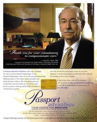 “T hank you for your commitment
                 to compassionate care.
                                      ”
                                                           ~Larry N. Cook, MD
                 Executive Vice President for Health Affairs, University of Louisville
   Chief Executive Officer and Chairman of the Board, University Health Care, Inc.



A strong network of doctors with high standards                          We look forward to continued success as we work
for care is vital to Passport Advantage. In fact,                        together to enhance programs and benefits that improve
Passport Advantage is one of the few provider-sponsored                  the quality of life of our members.
Medicare plans in the nation where providers are
                                                                                    If you’d like to be a part of our progress,
active decision-makers. We truly appreciate your
                                                                                    visit us online at www.passportadvantage.org
involvement and we thank you for being a part
                                                                                    or call the Provider Relations department at
of our success in serving nearly 9,500 members in
                                                                                    502.585.7943.
16 Kentucky counties.




                                      305 WEST BROADWAY, 3RD FLOOR • LOUISVILLE, KENTUCKY 40202
                             502.585.7900 • 800.578.0603 (TOLL FREE) • 800.691.5566 (TDD/TTY) • 1-888-857-4816
                                              HOURS: 7 DAYS A WEEK, FROM 8 A.M. TO 8 P.M.

Passport Advantage contracts with the Federal government to offer health and prescription drug coverage. H1807 001_PA09122 03/09
 