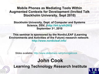 Mobile Phones as  Mediating Tools Within Augmented  Contexts for Development (Invited Talk  Stockholm University, Sept 2010) Stockholm University, Dept. of Computer and Systems Science, DSV, ( http://bit.ly/alh26G ) September 3 rd , 2010  This seminar is sponsored by the NordicLEAF (Learning Environments and Activities of the Future) research network:  http://www.nordicleaf.info/   John Cook Learning Technology Research Institute Slides available:  http://www.slideshare.net/johnnigelcook   