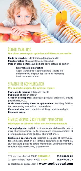 176 bis, cours Berriat 38000 GRENOBLE 09.83.87.22.81
73, cours Albert Thomas 69003 LYON	 06.99.64.45.23
contact@cook-appeal.com l www.cook-appeal.com
Conseil marketing
Une vision externe pour optimiser et différencier votre offre
Étude de marché et identification des opportunités
Plan Marketing et plan de lancement produit
Mise en place de tableaux de bord et indicateurs de gestion
Externalisation marketing
Appui stratégique et opérationnel à la carte lors
de lancements ou pour des structures marketing
inexistantes ou courtes.
Strategie de communication
Une approche globale, des outils sur mesure
Stratégie de marque & Identité visuelle
Packaging et design produit
Création de supports : catalogues produits, plaquettes, encarts
publicitaires, PLV...
Outils de marketing direct et opérationnel : emailing, fidélisa-
tion, couponing, animations commerciales...
Communication web : site internet, blog, publicité en ligne
Relations presse
Reseaux sociaux & community management
Développer et contrôler le lien avec vos consommateurs
Stratégie digitale : audit du positionnement et des outils, bench-
mark et positionnement de la concurrence, recommandations et
définition d’un planning éditorial et promotionnel.
Réalisation opérationnelle : création des pages et communau-
tés, animation, création de contenu, recrutement de membres,
jeux-concours, prises de parole, modération. Génération de trafic,
couplage réseaux sociaux / e-commerce.
 