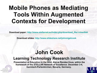 Mobile Phones as  Mediating Tools Within Augmented  Contexts for Development Download paper:  http://www.stellarnet.eu/index.php/download_file/-/view/644  Download slides:  http://www.slideshare.net/johnnigelcook   John Cook Learning Technology Research Institute Presentation at Education in the Wild. Alpine Rendez-Vous, within the framework of the STELLAR Network of Excellence. December 3-4, Garmisch-Partenkirchen, Bavaria, Germany.   