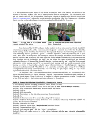 1] of the reconstruction of the interior of the church including the Nine Altars. Discuss the evolution of the
structure of the abbey. Make a video blog of your discussion using the Nokia phone.” The collaborating pairs
had two phones, one with the 3D/multimedia visualizations running the location-based software MediaScape
(http://www.mscapers.com/) and another mobile device for recording the video blog. Students were videoed on
the site carrying out the task and a questionnaire was used gathered feedback after the session.




Figure 1: Screen shot of wire-frame movie               Figure 2: Students interacting at the Cistercian
reconstruction of Nine Alters                           Abbey (Fountains)

          An evaluation of the 10 MA Landscape Studies students involved in this small trial (Smith et al, 2009)
obtained encouraging results. All the users made extremely positive comments about what they thought of the
mobile learning course, describing it as “more fun” than expected, “I enjoyed it”, “interesting”, two said it was
“very interesting, it was a “good idea”, “good!”, a “fantastic experience”, and “very stimulating lots of good
ideas”. 80% rated it as being useful for learning the subject. 60% thought the mobile device enhanced the
learning experience. On the negative side, three found that having to look at the mobile devices was a distraction
from engaging with the archaeology site itself, and one would like more archaeological and historical
explanation. However, 80% agreed that the mobile learning experience was fun, and 9 out of the 10 users would
take another mobile learning course if it was relevant to their learning needs and would recommend mobile
learning as a method of study to others, which is a good indication that most of them had a positive experience.
Indeed, one student commented: “The ability to be in a particular position but get a variety of views/different
visual perspective was a very useful opportunity. The whole thing also got everyone talking in a way I hadn’t
experienced on field trips to Fountains before.”
          The analysis in Table 1 (of a video captured on site) illustrates the emergence of a ‘co-constructed area’
linking the physical world (i.e. what is left of the Cistercian Chapel) and the virtual world that is visualised in
3D on the mobile devices (Figure 1); this ‘area’ is inhabited by a shared representation – or what Vygotsky calls
a ‘time field’ (see below) – that is jointly developed and owned by the students.

Table 1: Transcribed interaction of video clip captured on site
 (Lots of pointing at screen and abbey; student 1 is female, student 2 is male).
Student 1: So those windows, up there isn’t it, still? Is that right? So those have all changed since then.
Student 2: Yeah there was like another stage between this one and this one.
Student 1: High up.
Student 2: With three vaults.
Student 1: There’s three on that side at the moment and three on that side.
Student 2. Yes
Student 1: So three have come down haven’t they, along with the window.
Student 2: And from this? (points screen). That one is equal to that one, and actually we can not see that one
(points). We can see three vaults there …
Student 1: There must have been …
Student 2: That’s the big one there. Can you see that? (points at screen)
Student 1: Do mean with the pillar?
Student 2: Yeah, you can see it’s this way (?) but it’s stopped there.
Student 1: That’s right (makes gestures for a pillar and they both stare into the space where the missing pillar
should be).
 