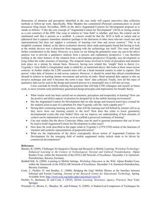dimensions of attention and perception identified in the case study will require innovative data collection
methods in follow-up work. Specifically, Mike Sharples has commented (Personal communication in closed
discussion Ning forum, November, 2009) on the above Augmented Contexts for Development proposal as is
stands as follows: “I like the core concept of “Augmented Context for Development” (ACD) in raising context
as a core construct of the ZPD. One issue in relation to “time field” is whether, and how, the context can be
maintained such that it persists as a scaffold. A concern would be that the ACD is both so salient and so
ephemeral that it captures immediate attention (perhaps to the detriment of other more relevant visual cues and
representations) but does not support a continuity of learning over time and across contexts.” This is an
insightful comment. Indeed, as the above evaluation showed, three study participants found that having to look
at the mobile devices was a distraction from engaging with the archaeology site itself. This issue will need
further consideration in the future. However, in a sense we are hitting the granularity issue; my aim in the above
analysis was to provide a qualitative analysis from a process and explanatory perspective. I was therefore
looking at the inner features of the situation from a development perspective (Vygotsky sees development as
lying within the wider structure of learning). The temporal issues involved in terms of perception and attention
took place on a minute by minute basis. However, having now related this ‘insight’ back to theory (i.e.
Vygotsky’s ‘time fields’) a longitudinal study is called for, as mentioned above, that looks at these issues across
contexts. In further studies the LTRI research team will use a head mounted camera in order to capture ‘first
person’ video data of learners in and across contexts. However, it should be noted that ethical considerations
abound in relation to tracking learner movements and activity on tasks. Head mounted data capture is also an
invasive technique and until it becomes the norm it may ‘skew’ data collected. Finally, how all this mass of
qualitative data can be used in the design and research process in a meaningful way is still also an issue.
          I now conclude by briefly outlining the questions that will help LTRI colleagues and myself, in future
work, to move towards some preliminary generalised design principles and implications for broader theory.

        What similar work has been carried out on attention, perception and temporality in learning? How can
         the positive and deficit aspects of attention be designed for in the mobile learning environment?
        Has the Augmented Context for Development that we (the design and research team) have created for
         the students acted as part of a substitute for what Vygotsky calls the ‘more capable peer’?
        During their continuing learning activities, what will the learning trail left behind by learners tell us as
         they move from one learning context to the next? How does this relate to lower granularity
         developmental events (the time fields)? How can we improve our understanding of how elements of
         context can be maintained over time, so as to scaffold a perceived continuity of learning?
        Can case studies like the above Cistercian Abbey case be used to generate parameters that can in turn
         be used to build Augmented Context for Development in other areas?
        How does the work described in this paper relate to Vygotsky’s (1978/1930) notion of the functions of
         intention and symbolic representations of purposeful action?
        What are the implications of the above conceptually driven notion of Augmented Contexts for
         Development for the emerging field of mobile augmented reality (which tends to be driven by
         commercial developments)?

References
Bannan, B. (2009). Challenges for Integrative Design and Research in Mobile Learning. Workshop Technology-
       Enhanced Learning in the Context of Technological, Societal and Cultural Transformation. Alpine
       Rendez-Vous, within the framework of the STELLAR Network of Excellence. December 3-4, Garmisch-
       Partenkirchen, Bavaria, Germany.
Beddall-Hill, N. (2009). Learning in Mobile Settings. Workshop Education in the Wild. Alpine Rendez-Vous,
       within the framework of the STELLAR Network of Excellence. December 3-4, Garmisch-Partenkirchen,
       Bavaria, Germany.
Cook, J., Pachler, N. and Bradley, C. (2008). Bridging the Gap? Mobile Phones at the Interface between
       Informal and Formal Learning. Journal of the Research Center for Educational Technology, Spring.
       Available from: http://www.rcetj.org/index.php/rcetj/article/view/34
Pachler, N., Bachmair, B. and Cook, J. (2010). Mobile Learning: Structures, Agency, Practices. New York:
       Springer.
Priestnall, G., Brown, E., Sharples, M., and Polmear, G. (2009). A Student-Led Comparison of Techniques for
 