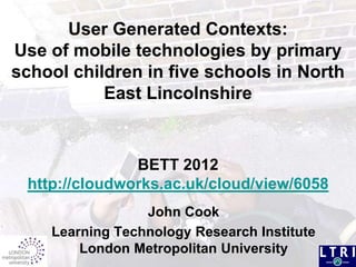 User Generated Contexts:
Use of mobile technologies by primary
school children in five schools in North
           East Lincolnshire


               BETT 2012
 http://cloudworks.ac.uk/cloud/view/6058
                 John Cook
    Learning Technology Research Institute
        London Metropolitan University
 