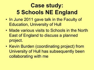 Case study:
     5 Schools NE England
• In June 2011 gave talk in the Faculty of
  Education, University of Hull
• Made various visits to Schools in the North
  East of England to discuss a planned
  project.
• Kevin Burden (coordinating project) from
  University of Hull has subsequently been
  collaborating with me
 