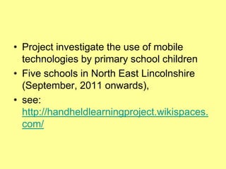 • Project investigate the use of mobile
  technologies by primary school children
• Five schools in North East Lincolnshire
  (September, 2011 onwards),
• see:
  http://handheldlearningproject.wikispaces.
  com/
 