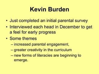 Kevin Burden
• Just completed an initial parental survey
• Interviewed each head in December to get
  a feel for early progress
• Some themes
  – increased parental engagement,
  – greater creativity in the curriculum
  – new forms of literacies are beginning to
    emerge.
 