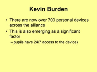 Kevin Burden
• There are now over 700 personal devices
  across the alliance
• This is also emerging as a significant
  factor
  – pupils have 24/7 access to the device)
 