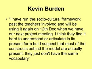 Kevin Burden
• “I have run the socio-cultural framework
  past the teachers involved and will be
  using it again on 12th Dec when we have
  our next project meeting. I think they find it
  hard to understand or articulate in its
  present form but I suspect that most of the
  constructs behind the model are actually
  present, they just don't have the same
  vocabulary”
 