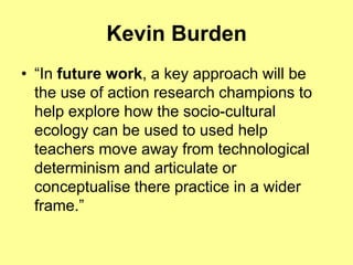 Kevin Burden
• “In future work, a key approach will be
  the use of action research champions to
  help explore how the socio-cultural
  ecology can be used to used help
  teachers move away from technological
  determinism and articulate or
  conceptualise there practice in a wider
  frame.”
 