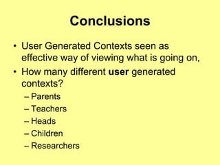 Conclusions
• User Generated Contexts seen as
  effective way of viewing what is going on,
• How many different user generated
  contexts?
  – Parents
  – Teachers
  – Heads
  – Children
  – Researchers
 