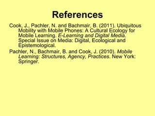 References
Cook, J., Pachler, N. and Bachmair, B. (2011). Ubiquitous
   Mobility with Mobile Phones: A Cultural Ecology for
   Mobile Learning. E-Learning and Digital Media.
   Special Issue on Media: Digital, Ecological and
   Epistemological.
Pachler, N., Bachmair, B. and Cook, J. (2010). Mobile
   Learning: Structures, Agency, Practices. New York:
   Springer.
 