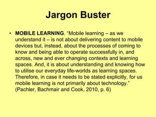 Jargon Buster
• MOBILE LEARNING. “Mobile learning – as we
  understand it – is not about delivering content to mobile
  devices but, instead, about the processes of coming to
  know and being able to operate successfully in, and
  across, new and ever changing contexts and learning
  spaces. And, it is about understanding and knowing how
  to utilise our everyday life-worlds as learning spaces.
  Therefore, in case it needs to be stated explicitly, for us
  mobile learning is not primarily about technology.”
  (Pachler, Bachmair and Cook, 2010, p. 6)
 
