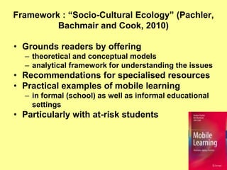 Framework : “Socio-Cultural Ecology” (Pachler,
         Bachmair and Cook, 2010)

• Grounds readers by offering
  – theoretical and conceptual models
  – analytical framework for understanding the issues
• Recommendations for specialised resources
• Practical examples of mobile learning
  – in formal (school) as well as informal educational
    settings
• Particularly with at-risk students
 