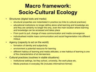 Macro framework:
              Socio-Cultural Ecology
•   Structures (digital tools and media)
     – structural properties are instantiated in practice (so links to cultural practices)
     – educational institutions no longer define alone what learning and knowledge are
       and they are certainly no longer the only, even the main location where learning
       and knowledge can be accessed and takes place
     – From push to pull, change of mass communication and media convergence
     – individualised mobile mass communication and social fragmentation into different
       milieus
•   Agency (capacity to act on the world)
     – formation of identity and subjectivity
     – environment a potential resource for learning
     – different habitus of learning and media attitudes; a new habitus of learning is one
       of the characteristics of at risk-learners
•   Cultural practices (routines in stable situations)
     – Institutional settings, be they school, university, the work place etc.
     – Media practices in everyday life (includes informal/non-formal)
 