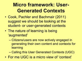 Micro framework: User-
     Generated Contexts
• Cook, Pachler and Bachmair (2011)
  suggest we should be looking at the
  student- or user-generated contexts
• The nature of learning is being
  „augmented‟
  – Citizens/users are now actively engaged in
    generating their own content and contexts for
    learning
  – Calling this User Generated Contexts (UGC)
• For me UGC is a micro view of „context‟
 