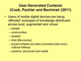 User-Generated Contexts
   (Cook, Pachler and Bachmair (2011)
• Users of mobile digital devices are being
  „afforded‟ synergies of knowledge distributed
  across local, augmented and virtual:
  – people
  – communities
  – location
  – time (life-course)
  – social contexts and sites of practice (like socio-
    cultural milieus)
  – systems, structures and media
 