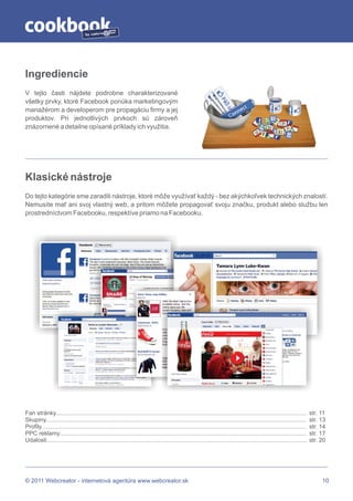 by




Ingrediencie
V tejto časti nájdete podrobne charakterizované
všetky prvky, ktoré Facebook ponúka marketingovým
manažérom a developerom pre propagáciu firmy a jej
produktov. Pri jednotlivých prvkoch sú zároveň
znázornené a detailne opísané príklady ich využitia.




Klasické nástroje
Do tejto kategórie sme zaradili nástroje, ktoré môže využívať každý - bez akýchkoľvek technických znalostí.
Nemusíte mať ani svoj vlastný web, a pritom môžete propagovať svoju značku, produkt alebo službu len
prostredníctvom Facebooku, respektíve priamo na Facebooku.




Fan stránky........................................................................................................................................................        str. 11
Skupiny..............................................................................................................................................................      str. 13
Profily.................................................................................................................................................................   str. 14
PPC reklamy......................................................................................................................................................          str. 17
Udalosti..............................................................................................................................................................     str. 20




© 2011 Webcreator - internetová agentúra www.webcreator.sk                                                                                                                      10
 