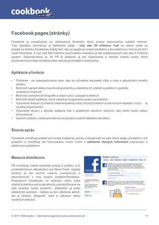 by




Facebook pages (stránky)
Facebook je považovaný za celosvetový fenomén, ktorý svojou masovosťou ovládol internet.
Túto hypotézu potvrdzujú aj štatistické údaje - viac ako 20 miliónov ľudí na celom svete sa
pripája na stránku Facebooku každý deň, aby sa spojilo so svojimi priateľmi a dozvedeli sa o nich (a od nich)
nové informácie. S viac než 400 miliónmi používateľov mesačne je tak zrealizovaných viac ako 5,3 bilióna
spojení. Zaujímavosťou je, že FB je zadarmo aj pre organizácie a verejne známe osoby, ktoré
prostredníctvom tejto sociálnej siete nadväzujú kontakt s verejnosťou.



Aplikácie a funkcie

•   Publisher - na zabezpečovanie toho, aby sa užívatelia dozvedeli vždy a včas o aktualizácii nového
    obsahu
•   Možnosť napísať alebo importovať poznámky a následne ich zdieľať s publikom v podobe
    priateľov a známych
•   Možnosť uverejňovať fotografie a videá z akcií, podujatí a stretnutí
•   Možnosť pridať aplikácie, ktoré vylepšujú fungovanie a prácu so stránkou
•   Vytvorenie diskusií za účelom získania spätnej väzby od používateľov a zisk nových nápadov (napr. aj
    využitie pripomienok)
•   Vytvorenie skupín z dôvodu spájania ľudí s podobným okruhom záujmov, aby mohli medzi sebou
    komunikovať
•   Vytvoriť udalosti, získať potvrdenie (ne)účasti a rozšíriť základňu fanúšikov



Šírenie správ

Facebook umožňuje podeliť sa o svoje myšlienky, pocity a skúsenosti na sieti, ktorá spája užívateľov s ich
priateľmi a umožňuje tak komunikáciu medzi ľuďmi a zdieľanie rôznych informácií expresným a
efektívnym spôsobom.



Masová distribúcia

FB umožňuje získať okamžitý prístup k publiku, a to
prostredníctvom aktualizácií cez News Feed. Updaty
stránky je tak možné cielene zverejňovať a
oboznamovať s nimi svojich priateľov/fanúšikov.
Prepojením Facebooku so stránkou môžu ľudia
zdieľať a distribuovať svoje aktivity (uskutočňované na
web stránke) medzi priateľmi. „Zdieľanie“ je preto
základným pojmom - netýka sa len zdieľania aktivít,
ale aj obsahu, fotografií, videí či odkazov alebo
osobných statusov.




© 2011 Webcreator - internetová agentúra www.webcreator.sk                                                 11
 