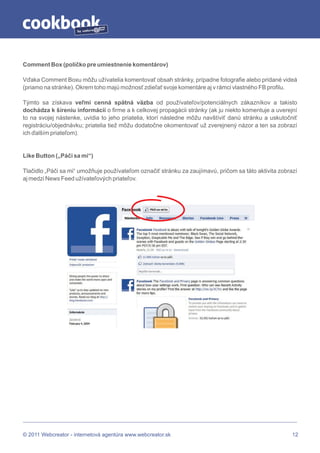 by




Comment Box (políčko pre umiestnenie komentárov)

Vďaka Comment Boxu môžu užívatelia komentovať obsah stránky, prípadne fotografie alebo pridané videá
(priamo na stránke). Okrem toho majú možnosť zdieľať svoje komentáre aj v rámci vlastného FB profilu.

Týmto sa získava veľmi cenná spätná väzba od používateľov/potenciálnych zákazníkov a takisto
dochádza k šíreniu informácií o firme a k celkovej propagácii stránky (ak ju niekto komentuje a uverejní
to na svojej nástenke, uvidia to jeho priatelia, ktorí následne môžu navštíviť danú stránku a uskutočniť
registráciu/objednávku; priatelia tiež môžu dodatočne okomentovať už zverejnený názor a ten sa zobrazí
ich ďalším priateľom).


Like Button („Páči sa mi“)

Tlačidlo „Páči sa mi“ umožňuje používateľom označiť stránku za zaujímavú, pričom sa táto aktivita zobrazí
aj medzi News Feed užívateľových priateľov.




© 2011 Webcreator - internetová agentúra www.webcreator.sk                                             12
 