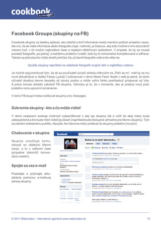 by




Facebook Groups (skupiny na FB)
Facebook skupiny sú ideálny spôsob, ako zdieľať a šíriť informácie medzi menším počtom priateľov naraz.
Ide o to, že ak máte informácie alebo fotografie (napr. rodinné), je žiaduce, aby bolo možné s nimi oboznámiť
viacero ľudí, v čo možno najkratšom čase a nejakým efektívnym spôsobom. V prípade, že by sa museli
posielať fotografie „po jednej“ a každému priateľovi zvlášť, bolo by to mimoriadne komplikované a zdĺhavé.
Takisto sa jednoducho môže stratiť prehľad, kto už dané fotografie videl a kto ešte nie.

            Využite skupiny napríklad na zdieľanie fotografií svojich detí s najbližšou rodinou

Je možné argumentovať tým, že ak sa používateľ označí stránku kliknutím na „Páči sa mi“, mali by sa mu
nové aktualizácie a všetky Feedy („posty“) zobrazovať v rámci News Feed. Ibaže v reáli je jasné, že tento
užívateľ dostáva denne desiatky až stovky postov a môže veľmi ľahko prehliadnuť príspevok od Vás.
A práve tomuto dokáže zabrániť FB skupina. Výhodou je to, že v momente, ako je pridaný nový post,
priateľov na to upozorní oznámenie.

V rámci FB skupín treba rozlišovať skupiny a tzv. fanpages.



Súkromie skupiny - kto a čo môže vidieť

V rámci nastavení existuje možnosť vyšpecifikovať o aký typ skupiny ide a určiť do akej miery bude
zabezpečená a kto bude môcť vidieť jej obsah (napríklad bude dostupná výhradne pre členov skupiny). Tým
sa zabráni neželanému publiku. Navyše, len členovia môžu pridávať do skupiny priateľov (nových).


Chatovanie v skupine

Skupina umožňuje komu-
nikovať so všetkými členmi
naraz, a to v reálnom čase
(prípadne dokončiť konver-
záciu neskôr).


Spojte sa cez e-mail

Posielajte a prijímajte aktu-
alizácie pomocou e-mailovej
adresy skupiny.




© 2011 Webcreator - internetová agentúra www.webcreator.sk                                                 13
 