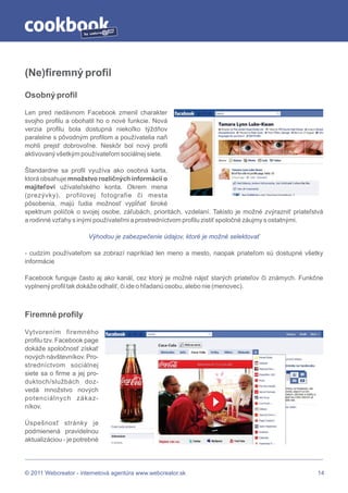 by




(Ne)firemný profil

Osobný profil

Len pred nedávnom Facebook zmenil charakter
svojho profilu a obohatil ho o nové funkcie. Nová
verzia profilu bola dostupná niekoľko týždňov
paralelne s pôvodným profilom a používatelia naň
mohli prejsť dobrovoľne. Neskôr bol nový profil
aktivovaný všetkým používateľom sociálnej siete.

Štandardne sa profil využíva ako osobná karta,
ktorá obsahuje množstvo rozličných informácií o
majiteľovi užívateľského konta. Okrem mena
(prezývky), profilovej fotografie či mesta
pôsobenia, majú ľudia možnosť vypĺňať široké
spektrum políčok o svojej osobe, záľubách, prioritách, vzdelaní. Takisto je možné zvýrazniť priateľstvá
a rodinné vzťahy s inými používateľmi a prostredníctvom profilu zistiť spoločné záujmy s ostatnými.

                          Výhodou je zabezpečenie údajov, ktoré je možné selektovať

- cudzím používateľom sa zobrazí napríklad len meno a mesto, naopak priateľom sú dostupné všetky
informácie

Facebook funguje často aj ako kanál, cez ktorý je možné nájsť starých priateľov či známych. Funkčne
vyplnený profil tak dokáže odhaliť, či ide o hľadanú osobu, alebo nie (menovec).



Firemné profily

Vytvorením firemného
profilu tzv. Facebook page
dokáže spoločnosť získať
nových návštevníkov. Pro-
stredníctvom sociálnej
siete sa o firme a jej pro-
duktoch/službách doz-
vedá množstvo nových
potenciálnych zákaz-
níkov.

Úspešnosť stránky je
podmienená pravidelnou
aktualizáciou - je potrebné




© 2011 Webcreator - internetová agentúra www.webcreator.sk                                           14
 