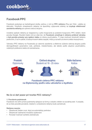 by




Facebook PPC
Facebook poskytuje aj marketingové služby, jednou z nich je PPC reklama (Pay per Click - platba za
kliknutie). Vhodným umiestnením reklamy na špecificky vytipované stránky sa zvyšuje efektívnosť
zacielenia reklamy pre vybranú cieľovú skupinu.

Uvedený spôsob reklamy je neagresívny a jeho fungovanie je podobné fungovaniu PPC reklám, ktoré
ponúka Google. Rozdiel medzi nimi je však ten, že Facebook umožňuje k reklame pridávať obrázky
a tiež ponúka priestor pre spätnú väzbu zo strany používateľov. Tí majú možnosť ohodnotiť reklamu
podľa toho, či sa im páčila, či bola prínosom alebo naopak, môžu ju označiť za otravnú alebo nezaujímavú.

Výhodou PPC reklamy na Facebooku je výborné zacielenie a efektívne zúženie cieľovej skupiny podľa
demografických parametrov (vek, pohlavie, miesto/mesto), ale takisto podľa záujmov používateľov,
volebných preferencií alebo ich zamestnania.




         Produkt:                                Cieľová skupina:               Sídlo tlačiarne:
        Diplomovky                            Študenti od 18 - 25 rokov             Košice
                  a
              movk




                                        +                             +
         Diplo        Diplo
                           movk
                               a




                                          Facebook cielena PPC reklama
                                  na Diplomovky podľa veku užívateľov a bydliska




Na čo si dať pozor pri tvorbe PCC reklamy?

1. Porušenie podmienok
Facebook má veľmi prísne podmienky týkajúce sa formy a obsahu reklám na sociálnej sieti. V prípade,
že sú tieto pravidlá porušené, žiadosť o umiestnenie reklamy bude zamietnutá.

Reklama nesmie:
• Obsahovať žiaden zvuk, ktorý sa automaticky prehráva
• Obsahovať nadmerné množstvo opakovaní
• Ponúkať možnosť rýchleho zbohatnutia




© 2011 Webcreator - internetová agentúra www.webcreator.sk                                             17
 