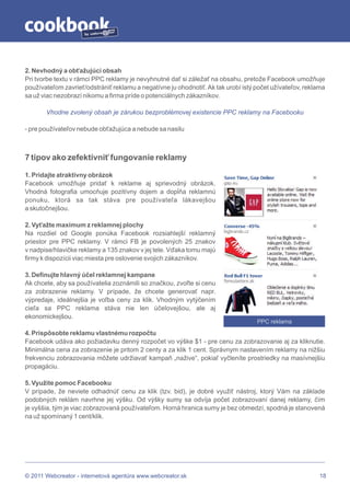 by




2. Nevhodný a obťažujúci obsah
Pri tvorbe textu v rámci PPC reklamy je nevyhnutné dať si záležať na obsahu, pretože Facebook umožňuje
používateľom zavrieť/odstrániť reklamu a negatívne ju ohodnotiť. Ak tak urobí istý počet užívateľov, reklama
sa už viac nezobrazí nikomu a firma príde o potenciálnych zákazníkov.

       Vhodne zvolený obsah je zárukou bezproblémovej existencie PPC reklamy na Facebooku

- pre používateľov nebude obťažujúca a nebude sa nasilu



7 tipov ako zefektívniť fungovanie reklamy

1. Pridajte atraktívny obrázok
Facebook umožňuje pridať k reklame aj sprievodný obrázok.
Vhodná fotografia umocňuje pozitívny dojem a dopĺňa reklamnú
ponuku, ktorá sa tak stáva pre používateľa lákavejšou
a skutočnejšou.

2. Vyťažte maximum z reklamnej plochy
Na rozdiel od Google ponúka Facebook rozsiahlejší reklamný
priestor pre PPC reklamy. V rámci FB je povolených 25 znakov
v nadpise/hlavičke reklamy a 135 znakov v jej tele. Vďaka tomu majú
firmy k dispozícii viac miesta pre oslovenie svojich zákazníkov.

3. Definujte hlavný účel reklamnej kampane
Ak chcete, aby sa používatelia zoznámili so značkou, zvoľte si cenu
za zobrazenie reklamy. V prípade, že chcete generovať napr.
výpredaje, ideálnejšia je voľba ceny za klik. Vhodným vytýčením
cieľa sa PPC reklama stáva nie len účelovejšou, ale aj
ekonomickejšou.
                                                                                   PPC reklama
4. Prispôsobte reklamu vlastnému rozpočtu
Facebook udáva ako požiadavku denný rozpočet vo výške $1 - pre cenu za zobrazovanie aj za kliknutie.
Minimálna cena za zobrazenie je pritom 2 centy a za klik 1 cent. Správnym nastavením reklamy na nižšiu
frekvenciu zobrazovania môžete udržiavať kampaň „nažive“, pokiaľ vyčleníte prostriedky na masívnejšiu
propagáciu.

5. Využite pomoc Facebooku
V prípade, že neviete odhadnúť cenu za klik (tzv. bid), je dobré využiť nástroj, ktorý Vám na základe
podobných reklám navrhne jej výšku. Od výšky sumy sa odvíja počet zobrazovaní danej reklamy, čím
je vyššia, tým je viac zobrazovaná používateľom. Horná hranica sumy je bez obmedzí, spodná je stanovená
na už spomínaný 1 cent/klik.




© 2011 Webcreator - internetová agentúra www.webcreator.sk                                                18
 