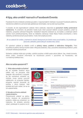 by




4 tipy, ako urobiť rozruch s Facebook Events
Facebook Events (Udalosti) predstavujú jeden z najvýraznejších nástrojov na pozadí Facebook platformy.
Vytváranie a efektívne vyžívanie tejto aplikácie je náročnejšie, než sa zdá na prvý pohľad.

V prípade, že ste organizátorom udalosti, ktorú zadávate, odporúča sa ponechať všetky predvolené
nastavenia. To znamená, že jednotliví hostia budú môcť pozývať ďalších (svojich priateľov), písať na
nástenku, prípadne nahrávať fotografie. Výsledkom takýchto nastavení je, že každá z uvedených aktivít
vytvára nové položky/príspevky, ktoré sa následne zobrazujú medzi News Feeds (novinkami) v rámci
nástenky zainteresovaných používateľov - hostí, ktorí prijali pozvanie.

 Ak sa udalosť šíri virálne, znamená to skvelú dostupnosť pre širokú masu používateľov, čo predstavuje
                           obrovskú základňu potenciálnych návštevníkov akcie

Pri vytváraní udalosti je ideálne zvoliť si pútavý názov, podtitul a adekvátnu fotografiu. Tieto
tri políčka sú jediné, ktoré je možné vidieť v Request (žiadosti), resp. pozvánke odosielanej priateľom, preto
ich obsah netreba podceňovať.

Súčasťou udalosti môže byť aj krátky, výstižný pozdrav a bližší popis akcie (dátum, čas, miesto konania,
dress code). Uvedené informácie sa nezobrazia priamo v pozvánke na Facebooku, ale
v e-mailovej notifikácii áno.



Ako na seba upozorniť?

1. Vždy odpovedajte na žiadosť
Ak sa chystáte navštíviť akciu
(alebo nie), na pozvanie vždy
reagujte - ide o slušnosť. V prípade,
že ste rozhodnutí zúčastniť sa,
môžete svoje zámer potvrdiť
odkliknutím na príslušné tlačidlo,
prípadne napísať komentár do
políčka v rámci žiadosti. Vaši
priatelia tak budú vedieť, že sa na
ich udalosť tešíte.

2. Venujte sa šíreniu udalosti
medzi priateľov
Pripravovaná udalosť sa jedno-
ducho dostane do povedomia
priateľov vďaka jej umiestnení na
nástenku. Ak priatelia potvrdia
účasť, poďakujte im osobne na ich




© 2011 Webcreator - internetová agentúra www.webcreator.sk                                                  20
 