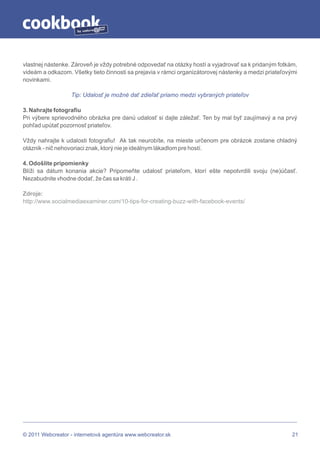 by




vlastnej nástenke. Zároveň je vždy potrebné odpovedať na otázky hostí a vyjadrovať sa k pridaným fotkám,
videám a odkazom. Všetky tieto činnosti sa prejavia v rámci organizátorovej nástenky a medzi priateľovými
novinkami.

                  Tip: Udalosť je možné dať zdieľať priamo medzi vybraných priateľov

3. Nahrajte fotografiu
Pri výbere sprievodného obrázka pre danú udalosť si dajte záležať. Ten by mal byť zaujímavý a na prvý
pohľad upútať pozornosť priateľov.

Vždy nahrajte k udalosti fotografiu! Ak tak neurobíte, na mieste určenom pre obrázok zostane chladný
otáznik - nič nehovoriaci znak, ktorý nie je ideálnym lákadlom pre hostí.

4. Odošlite pripomienky
Blíži sa dátum konania akcie? Pripomeňte udalosť priateľom, ktorí ešte nepotvrdili svoju (ne)účasť.
Nezabudnite vhodne dodať, že čas sa kráti J .

Zdroje:
http://www.socialmediaexaminer.com/10-tips-for-creating-buzz-with-facebook-events/




© 2011 Webcreator - internetová agentúra www.webcreator.sk                                             21
 