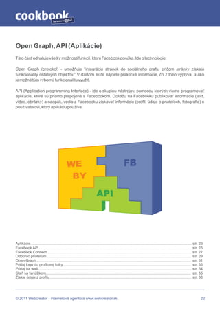 by




Open Graph, API (Aplikácie)
Táto časť odhaľuje všetky možnosti funkcií, ktoré Facebook ponúka. Ide o technológie:

Open Graph (protokol) - umožňuje “integráciu stránok do sociálneho grafu, pričom stránky získajú
funkcionality ostatných objektov.“ V ďalšom texte nájdete praktické informácie, čo z toho vyplýva, a ako
je možné túto výbornú funkcionalitu využiť.

API (Application programming Interface) - ide o skupinu nástrojov, pomocou ktorých vieme programovať
aplikácie, ktoré sú priamo prepojené s Facebookom. Dokážu na Facebooku publikovať informácie (text,
video, obrázky) a naopak, vedia z Facebooku získavať informácie (profil, údaje o priateľoch, fotografie) o
používateľovi, ktorý aplikáciu používa.




Aplikácie............................................................................................................................................................. str. 23
Facebook API..................................................................................................................................................... str. 25
Facebook Connect............................................................................................................................................. str. 27
Odporuč priateľom............................................................................................................................................. str. 29
Open Graph....................................................................................................................................................... str. 31
Pridaj logo do profilovej fotky............................................................................................................................. str. 33
Pridaj na wall...................................................................................................................................................... str. 34
Staň sa fanúšikom............................................................................................................................................. str. 35
Získaj údaje z profilu.......................................................................................................................................... str. 36




© 2011 Webcreator - internetová agentúra www.webcreator.sk                                                                                                                  22
 