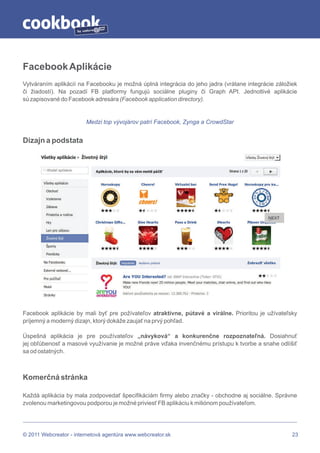 by




Facebook Aplikácie
Vytváraním aplikácií na Facebooku je možná úplná integrácia do jeho jadra (vrátane integrácie záložiek
či žiadostí). Na pozadí FB platformy fungujú sociálne pluginy či Graph API. Jednotlivé aplikácie
sú zapisované do Facebook adresára (Facebook application directory).


                          Medzi top vývojárov patrí Facebook, Zynga a CrowdStar


Dizajn a podstata




Facebook aplikácie by mali byť pre požívateľov atraktívne, pútavé a virálne. Prioritou je užívateľsky
príjemný a moderný dizajn, ktorý dokáže zaujať na prvý pohľad.

Úspešná aplikácia je pre používateľov „návyková“ a konkurenčne rozpoznateľná. Dosiahnuť
jej obľúbenosť a masové využívanie je možné práve vďaka invenčnému prístupu k tvorbe a snahe odlíšiť
sa od ostatných.



Komerčná stránka

Každá aplikácia by mala zodpovedať špecifikáciám firmy alebo značky - obchodne aj sociálne. Správne
zvolenou marketingovou podporou je možné priviesť FB aplikáciu k miliónom používateľom.




© 2011 Webcreator - internetová agentúra www.webcreator.sk                                          23
 