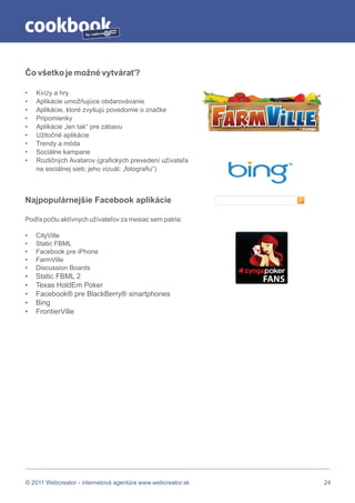 by




Čo všetko je možné vytvárať?

•   Kvízy a hry
•   Aplikácie umožňujúce obdarovávanie
•   Aplikácie, ktoré zvyšujú povedomie o značke
•   Pripomienky
•   Aplikácie „len tak“ pre zábavu
•   Užitočné aplikácie
•   Trendy a móda
•   Sociálne kampane
•   Rozličných Avatarov (grafických prevedení užívateľa
    na sociálnej sieti; jeho vizuál; „fotografiu“)



Najpopulárnejšie Facebook aplikácie

Podľa počtu aktívnych užívateľov za mesiac sem patria:

•   CityVille
•   Static FBML
•   Facebook pre iPhone
•   FarmVille
•   Discussion Boards
•   Static FBML 2
•   Texas HoldEm Poker
•   Facebook® pre BlackBerry® smartphones
•   Bing
•   FrontierVille




© 2011 Webcreator - internetová agentúra www.webcreator.sk   24
 