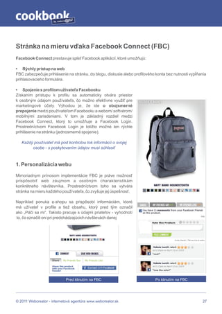 by




Stránka na mieru vďaka Facebook Connect (FBC)
Facebook Connect prestavuje spleť Facebook aplikácií, ktoré umožňujú:

• Rýchly prístup na web
FBC zabezpečuje prihlásenie na stránku, do blogu, diskusie alebo profilového konta bez nutnosti vypĺňania
prihlasovacieho formulára.

• Spojenie s profilom užívateľa Facebooku
Získaním prístupu k profilu sa automaticky otvára priestor
k osobným údajom používateľa, čo možno efektívne využiť pre
marketingové účely. Výhodou je, že ide o obojsmerné
prepojenie medzi používateľom Facebooku a webom/ softvérom/
mobilnými zariadeniami. V tom je základný rozdiel medzi
Facebook Connect, ktorý to umožňuje a Facebook Login.
Prostredníctvom Facebook Login je totižto možné len rýchle
prihlásenie na stránku (jednosmerné spojenie).

   Každý používateľ má pod kontrolou tok informácií o svojej
        osobe - s poskytovaním údajov musí súhlasiť



1. Personalizácia webu

Mimoriadnym prínosom implementácie FBC je práve možnosť
prispôsobiť web záujmom a osobným charakteristikám
konkrétneho návštevníka. Prostredníctvom toho sa vytvára
stránka na mieru každého používateľa, čo zvyšuje jej úspešnosť.

Napríklad ponuka e-shopu sa prispôsobí informáciám, ktoré
má užívateľ v profile a tiež obsahu, ktorý pred tým označil
ako „Páči sa mi“. Takisto pracuje s údajmi priateľov - vyhodnotí
to, čo označili oni pri predchádzajúcich návštevách danej




                            Pred klinutím na FBC                             Po klinutím na FBC




© 2011 Webcreator - internetová agentúra www.webcreator.sk                                             27
 