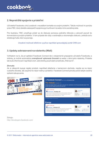 by




2. Nepretržité spojenie s priateľmi

Užívatelia Facebooku chcú zostávať v neustálom kontakte so svojimi priateľmi. Takúto možnosť im ponúka
práve FBC, ktorý dokáže zabezpečiť spojenie aj pri surfovaní na webe mimo sociálnej siete.

Pre ilustráciu: FBC umožňuje pridať sa do diskusie pomocou jediného kliknutia a zároveň pozvať do
konverzácie aj svojich priateľov. V tom prípade ide vždy o osobnejšiu a otvorenejšiu diskusiu, pretože sa tu
stretávajú ľudia, ktorí sa poznajú.

              Uvedené možnosti efektívne využíva napríklad spravodajský portál CNN.com



3. Updaty zobrazované na nástenku (Wall)

Vzhľadom na to, že pri aplikácii Facebook Connect ide o obojsmerné prepojenie užívateľa Facebooku a
stránky, je možné automaticky zverejňovať vykonané činnosti na webe v rámci jeho nástenky. Priatelia
tak budú informovaní napríklad o tom, aké stránky používateľ označil ako „Páči sa mi“.

Zhrnutie
Ak si zákazník kupuje nejaký produkt, napríklad oblečenie v kamennom obchode, nepýta sa na názor
cudzieho človeka, ale zaujíma ho názor rodiny a priateľov. Facebook Connect ponúka práve takýto osobný
spôsob nakupovania.




Zdroje:
http://developers.facebook.com/




© 2011 Webcreator - internetová agentúra www.webcreator.sk                                                28
 