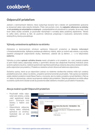 by




Odporučiť priateľom
Jedným z dominantných faktorov, ktorý ovplyvňuje konanie ľudí a takisto ich spotrebiteľské správanie
je skúsenosť alebo rada niekoho blízkeho. Preto niet pochýb o tom, že najlepšie referencie na stránky
 a ich produkty sú od priateľov a známych - predpokladáme ich pravdivosť a v prípade, že sa napr. daný
tovar alebo služba osvedčili, je používateľ náchylnejší k rovnakej alebo podobnej objednávke. Takisto
tú veľkú úlohu zohráva aj fakt, že pozitívne referencie prispievajú k budovaniu seriózneho imidžu
stránky/firmy, ktorá ju prevádzkuje.



Výhody umiestnenia aplikácie na stránku

Základom a dominantným účinkom aplikácie Odporučiť priateľom je šírenie informácií
o firme/produkte/službe. Aplikácia predstavuje efektívny nástroj, akým je možné web stránku a jej služby
úspešne propagovať (odporúčanie služby, destinácie, udalosti ale aj článkov…) - a to takpovediac
zadarmo.

Výhodou je práve spôsob voľného šírenia medzi užívateľmi a ich priateľmi, tzv. viral, pretože priatelia
si sami medzi sebou odporúčajú stránky z úprimného dôvodu bez akejkoľvek finančnej motivácie (dnes
sa tento spôsob zneužíva, niektoré spoločnosti napríklad podmieňujú získanie zliav práve odoslaním istého
počtu odporúčaní pre priateľov). Priatelia sú následne ochotní dôverovať takémuto odporúčaniu.

Súčasťou správy, ktorá sa po odporúčaní zobrazí na nástenke návštevníka stránka môže byť uvedený
preddefinovaný text, odkaz na stránku, prípadne samotný komentár používateľa. Táto správa sa následne
ukáže všetkým priateľom medzi News Feed a v momente, ako ho niekto z priateľov označí tlačidlom „Páči sa
mi“ alebo ho okomentuje, zobrazí sa príspevok všetkým jeho priateľom. Takýmto spôsobom sa môže odkaz
na stránku rýchlo šíriť a dostať sa tak do povedomia stále väčšiemu množstvu používateľov Facebooku.



Ako je možné využiť Odporučiť priateľom

•   Používateľ môže odpo-
    rúčať celú stránku, a teda
    „celú“ spoločnosť, ktorej
    patrí: Zdieľajte túto
    stránku s Vašimi zná-
    mymi!
•   Odporúčanie zábavnej,
    vtipnej alebo užitočnej
    aplikácie zo stránky:
    Vyskúšali ste už túto
    aplikáciu?




© 2011 Webcreator - internetová agentúra www.webcreator.sk                                             29
 