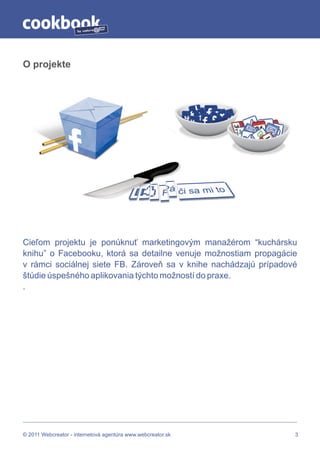 by




O projekte




Cieľom projektu je ponúknuť marketingovým manažérom “kuchársku
knihu” o Facebooku, ktorá sa detailne venuje možnostiam propagácie
v rámci sociálnej siete FB. Zároveň sa v knihe nachádzajú prípadové
štúdie úspešného aplikovania týchto možností do praxe.
.




© 2011 Webcreator - internetová agentúra www.webcreator.sk        3
 