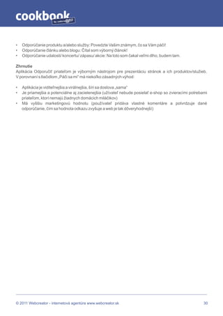 by




•   Odporúčanie produktu a/alebo služby: Povedzte Vašim známym, čo sa Vám páči!
•   Odporúčanie článku alebo blogu: Čítal som výborný článok!
•   Odporúčanie udalosti/ koncertu/ zápasu/ akcie: Na toto som čakal veľmi dlho, budem tam.

Zhrnutie
Aplikácia Odporučiť priateľom je výborným nástrojom pre prezentáciu stránok a ich produktov/služieb.
V porovnaní s tlačidlom „Páči sa mi“ má niekoľko zásadných výhod:

•   Aplikácia je viditeľnejšia a virálnejšia, šíri sa doslova „sama“
•   Je priamejšia a potenciálne aj zacielenejšia (užívateľ nebude posielať e-shop so zvieracími potrebami
    priateľom, ktorí nemajú žiadnych domácich miláčikov)
•   Má vyššiu marketingovú hodnotu (používateľ pridáva vlastné komentáre a potvrdzuje dané
    odporúčanie, čím sa hodnota odkazu zvyšuje a web je tak dôveryhodnejší)




© 2011 Webcreator - internetová agentúra www.webcreator.sk                                             30
 