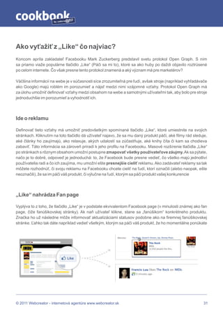 by




Ako vyťažiť z „Like“ čo najviac?
Koncom apríla zakladateľ Facebooku Mark Zuckerberg predstavil svetu protokol Open Graph. S ním
sa priamo viaže populárne tlačidlo „Like“ (Páči sa mi to), ktoré sa ako huby po daždi objavilo roztrúsené
po celom internete. Čo však presne tento protokol znamená a aký význam má pre marketérov?

Väčšina informácií na webe je v súčasnosti síce zrozumiteľná pre ľudí, avšak stroje (napríklad vyhľadávače
ako Google) majú roblém im porozumieť a nájsť medzi nimi vzájomné vzťahy. Protokol Open Graph má
za úlohu umožniť definovať vzťahy medzi obsahom na webe a samotnými užívateľmi tak, aby bolo pre stroje
jednoduchšie im porozumieť a vyhodnotiť ich.




Ide o reklamu

Definovať tieto vzťahy má umožniť predovšetkým spomínané tlačidlo „Like“, ktoré umiestnite na svojich
stránkach. Kliknutím na toto tlačidlo dá užívateľ najavo, že sa mu daný produkt páči, aké filmy rád sleduje,
aké články ho zaujímajú, ako relaxuje, akých udalostí sa zúčastňuje, aké knihy číta či kam sa chodieva
zabaviť. Táto informácia sa zároveň priradí k jeho profilu na Facebooku. Masové rozšírenie tlačidla „Like“
po stránkach s rôznym obsahom umožní postupne zmapovať všetky používateľove záujmy. Ak sa pýtate,
načo je to dobré, odpoveď je jednoduchá: to, že Facebook bude presne vedieť, čo všetko majú jednotliví
používatelia radi a čo ich zaujíma, mu umožní ešte presnejšie cieliť reklamu. Ako zadávateľ reklamy sa tak
môžete rozhodnúť, či svoju reklamu na Facebooku chcete cieliť na ľudí, ktorí označili (alebo naopak, ešte
neoznačili), že sa im páči váš produkt, či výlučne na ľudí, ktorým sa páči produkt vašej konkurencie




„Like“ nahrádza Fan page

Vyplýva to z toho, že tlačidlo „Like“ je v podstate ekvivalentom Facebook page (v minulosti známej ako fan
page, čiže fanúšikovskej stránky). Ak naň užívateľ klikne, stane sa „fanúšikom“ konkrétneho produktu.
Značka ho už následne môže informovať aktualizáciami statusov podobne ako na firemnej fanúšikovskej
stránke. Ľahko tak dáte napríklad vedieť všetkým, ktorým sa páči váš produkt, že ho momentálne ponúkate




© 2011 Webcreator - internetová agentúra www.webcreator.sk                                               31
 