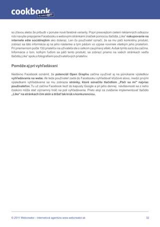 by




so zľavou alebo že pribudli v ponuke nové farebné varianty. Popri presnejšom cielení reklamných odkazov
robí navyše prepojenie Facebooku s webovými stránkami značiek pomocou tlačidla „Like“ nakupovanie na
internete ešte sociálnejším ako doteraz. Len čo používateľ označí, že sa mu páči konkrétny produkt,
zobrazí sa táto informácia aj na jeho nástenke a tým pádom vo výpise noviniek všetkým jeho priateľom.
Pri priemernom počte 150 priateľov na užívateľa ide o celkom zaujímavý efekt. Avšak týmto sa to iba začína.
Informácia o tom, koľkým ľuďom sa páči tento produkt, sa zobrazí priamo na vašich stránkach vedľa
tlačidla„Like“ spolu s fotografiami používateľových priateľov.


Pomôže aj pri vyhľadávaní

Nedávno Facebook oznámil, že potenciál Open Graphu začína využívať aj na ponúkanie výsledkov
vyhľadávania na webe. Ak teda používateľ zadá do Facebooku vyhľadávať kľúčové slovo, medzi prvými
výsledkami vyhľadávania sa mu zobrazia stránky, ktoré označilo tlačidlom „Páči sa mi" najviac
používateľov. Tu už začína Facebook liezť do kapusty Google a pri jeho dennej návštevnosti sa z neho
čoskoro môže stať významný hráč na poli vyhľadávania. Preto stojí za zváženie implementovať tlačidlo
„Like“ na stránkach čím skôr a držať tak krok s konkurenciou.




© 2011 Webcreator - internetová agentúra www.webcreator.sk                                               32
 