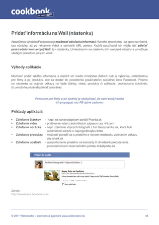 by




Pridať informáciu na Wall (nástenku)
Absolútnou výhodou Facebooku je možnosť zdieľania informácií rôzneho charakteru - od tipov na víkend,
cez obrázky, až po reklamné videá a samotné URL adresy. Každý používateľ ich môže dať zdieľať
prostredníctvom svojej Wall, tzv. nástenky. Umiestnením na nástenku šíri uvedené obsahy a umožňuje
všetkým priateľom, aby ich videli.



Výhody aplikácie

Možnosť pridať takého informácie a rozšíriť ich medzi množstvo ďalších ľudí je výbornou príležitosťou
pre firmy a jej produkty, ako sa dostať do povedomia používateľov sociálnej siete Facebook. Priamo
na nástenke sa objavia odkazy na Vaše články, videá, produkty či aplikácie. Jednoducho čokoľvek,
čo umožníte pridávať/zdieľať zo stránky.


                   Prínosom pre firmy a ich stránky je skutočnosť, že sami používatelia
                                  ich propagujú cez FB úplne zadarmo


Príklady aplikácií:

•   Zdieľanie článkov  - napr. na spravodajskom portáli Pravda.sk
•   Zdieľanie videa    - pridávanie videí z jednotlivých zápasov cez nhl.com
•   Zdieľanie obrázka  - napr. zdieľanie vtipných fotografií z fun.tlacoznamka.sk, ktoré boli
                         predmetom súťaže o najoriginálnejšiu fotku
•   Zdieľanie produktu - možnosť poradiť sa s priateľmi o novom notebooku zdieľaním odkazu
                         cez shark.sk
•   Zdieľanie udalosti - upozorňovanie priateľov na koncerty či divadelné predstavenia
                         prostredníctvom rezervačného portálu ticketportal.sk




Zdroje:
http://developers.facebook.com




© 2011 Webcreator - internetová agentúra www.webcreator.sk                                         34
 