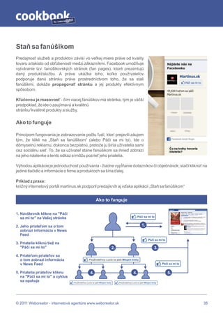 by




Staň sa fanúšikom
Predajnosť služieb a produktov závisí vo veľkej miere práve od kvality
tovaru a takisto od obľúbenosti medzi zákazníkmi. Facebook umožňuje
vytváranie tzv. fanúšikovských stránok (fan pages), ktoré prezentujú
daný produkt/službu. A práve ukážka toho, koľko používateľov
podporuje danú stránku práve prostredníctvom toho, že sa stali
fanúšikmi, dokáže propagovať stránku a jej produkty efektívnym
spôsobom.

Kľúčovou je masovosť - čím viacej fanúšikov má stránka, tým je väčší
predpoklad, že ide o zaujímavú a kvalitnú
stránku/ kvalitné produkty a služby.


Ako to funguje

Princípom fungovania je zobrazovanie počtu ľudí, ktorí prejavili záujem
tým, že klikli na „Staň sa fanúšikom“ (alebo Páči sa mi to). Ide o
dômyselnú reklamu, dokonca bezplatnú, pretože ju šíria užívatelia sami
cez sociálnu sieť. To, že sa užívateľ stane fanúšikom sa ihneď zobrazí
na jeho nástenke a tento odkaz si môžu pozrieť jeho priatelia.

Výhodou aplikácie je jednoduchosť používania - žiadne vypĺňanie dotazníkov či objednávok; stačí kliknúť na
jediné tlačidlo a informácie o firme a produktoch sa šíria ďalej.

Príklad z praxe:
knižný internetový portál martinus.sk podporil predaj kníh aj vďaka aplikácii „Staň sa fanúšikom“


                                                        Ako to funguje


1. Návštevník klikne na "Páči
                                                                                                      Páči sa mi to
   sa mi to" na Vašej stránke

2. Jeho priateľom sa o tom                                                                                1.
   zobrazí informácia v News
   Feed
                                                                                                                 Páči sa mi to
3. Priatelia kliknú tiež na
   "Páči sa mi to"                                                           2.                                         3.
4. Priateľom priateľov sa
   o tom zobrazí informácia                      Použivateľovy Lucia sa páči Milujem kinhy
   v News Feed                                                                                                                Páči sa mi to


5. Priatelia priateľov kliknu                     4.                                             4.                               5.
   na "Páči sa mi to" a cyklus
   sa opakuje                    Použivateľovy Lucia sa páči Milujem kinhy        Použivateľovy Lucia sa páči Milujem kinhy




© 2011 Webcreator - internetová agentúra www.webcreator.sk                                                                                    35
 