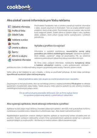 by




Ako získať cenné informácie pre Vašu reklamu
                                   Používatelia Facebooku radi a ochotne zverejňujú rozličné informácie
                                   o sebe, svojich záujmoch či hodnotách. Tým sa snažia priblížiť svojim
                                   priateľom, ktorý už tak urobili. Porovnávajú sa a sú zvedaví, ako na nich
                                   budú reagovať ostatní. Zvlášť citlivé sú osobné údaje o veku, bydlisku
                                   alebo vzdelaní, ktoré pritom bývajú bežne zverejňované v profiloch
                                   jednotlivcov.



                                   Vyťažte z profilov čo najviac!

                                   Informácie o osobách predstavujú neuveriteľne cenný zdroj
                                   poznatkov pre cielenú marketingovú kampaň. Vytváraním aplikácií,
                                   ktoré dokážu „vytiahnuť“ údaje od používateľov FB, sa reklamné
                                   oslovenie potenciálnych zákazníkov stáva maximálne účinným.

                                  Ak firma získa uvedené informácie, nadobudne komplexný obraz
                                  o každom užívateľovi osobitne, o jeho preferenciách, záľubách -
jednoducho o tom, či môže mať reálny záujem o jej produkty alebo služby. A ak áno, potom o ktoré.

Veľká váha je tiež kladená na vek a lokalitu, v ktorej sa používateľ pohybuje. Aj tieto údaje pomáhajú
špecifikovať a zužovať výber cieľovej skupiny.

               Osloviť jednotlivca alebo celú skupinu je možné prostredníctvom newslettra

Zaujímavými sú tiež používatelia, ktorí sa nachádzajú priamo v nejakej konkrétnej FB skupine na základe
spoločných charakteristík alebo hobby. Takéto skupiny môžu výborne poslúžiť na zisk veľkého množstva
marketingovo hodnotných údajov naraz.

               Čím je cieľová skupina presnejšie definovaná, tým sa firme zvyšujú šance
                    na vyvolanie požadovanej aktivity u potenciálnych zákazníkov.



Ako vyzerajú aplikácie, ktoré zbierajú informácie z profilov

Aplikácie na zisk údajov majú väčšinou charakter zábavných aplikácií, ale môžu mať aj akúkoľvek inú formu
(vzdelávaciu v podobe kvízov, dotazníkov či užitočnú ako napr. „Kde všade v zahraničí som bol“).

Najdôležitejším spoločným znakom všetkých takýchto aplikácií je nevyhnutný súhlas užívateľa pred ich
použitím. Svojím súhlasom dobrovoľne umožní firme (prostredníctvom aplikácie) dostať sa k vybraným
osobným údajom zo svojho profilu - ide hlavne o e-mailovú adresu, dátum narodenia a pod.




© 2011 Webcreator - internetová agentúra www.webcreator.sk                                                36
 