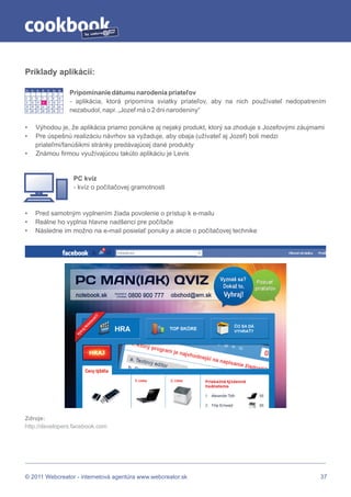 by




Príklady aplikácií:

Po:   Ut:   St:   Št:   Pi:   So:   Ne:
                        1     2     3     Pripomínanie dátumu narodenia priateľov
4     5     6     7     8     9     10
11    12    13    14    15    16    17    - aplikácia, ktorá pripomína sviatky priateľov, aby na nich používateľ nedopatrením
18    19    20    21    22    23    24
25    26    27    28    29    30    31    nezabudol, napr. „Jozef má o 2 dni narodeniny“

•           Výhodou je, že aplikácia priamo ponúkne aj nejaký produkt, ktorý sa zhoduje s Jozefovými záujmami
•           Pre úspešnú realizáciu návrhov sa vyžaduje, aby obaja (užívateľ aj Jozef) boli medzi
            priateľmi/fanúšikmi stránky predávajúcej dané produkty
•           Známou firmou využívajúcou takúto aplikáciu je Levis


                                           PC kvíz
                                           - kvíz o počítačovej gramotnosti



•           Pred samotným vyplnením žiada povolenie o prístup k e-mailu
•           Reálne ho vyplnia hlavne nadšenci pre počítače
•           Následne im možno na e-mail posielať ponuky a akcie o počítačovej technike




Zdroje:
http://developers.facebook.com




© 2011 Webcreator - internetová agentúra www.webcreator.sk                                                                 37
 