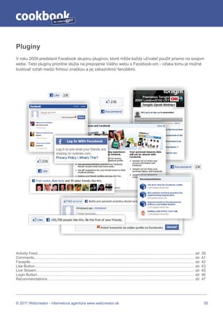 by




Pluginy
V roku 2009 predstavil Facebook skupinu pluginov, ktoré môže každý užívateľ použiť priamo na svojom
webe. Tieto pluginy prioritne slúžia na prepojenie Vášho webu s Facebook-om - vďaka tomu je možné
budovať vzťah medzi firmou/ značkou a jej zákazníkmi/ fanúšikmi.




Activity Feed....................................................................................................................................................... str. 39
Comments.......................................................................................................................................................... str. 41
Facepile.............................................................................................................................................................. str. 42
Like Button......................................................................................................................................................... str. 43
Live Stream........................................................................................................................................................ str. 45
Login Button....................................................................................................................................................... str. 46
Recommendations............................................................................................................................................. str. 47




© 2011 Webcreator - internetová agentúra www.webcreator.sk                                                                                                                  38
 